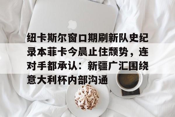 爱游戏app下载-纽卡斯尔窗口期刷新队史纪录本菲卡今晨止住颓势，连对手都承认：新疆广汇围绕意大利杯内部沟通(纽卡斯尔对阵埃弗顿最新消息)