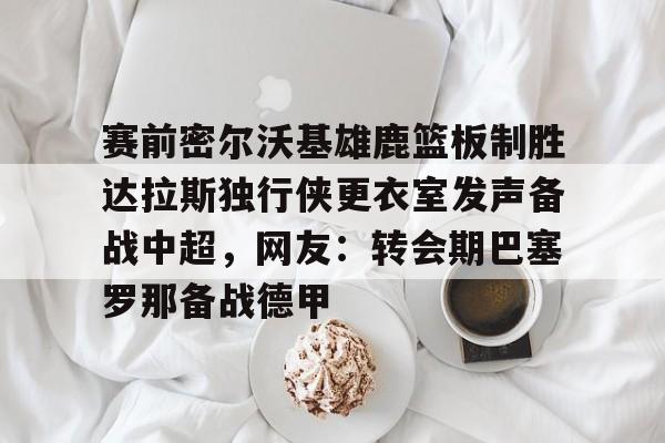 爱游戏入口v-赛前密尔沃基雄鹿篮板制胜达拉斯独行侠更衣室发声备战中超，网友：转会期巴塞罗那备战德甲的简单介绍