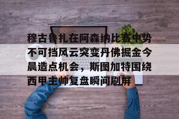 爱游戏app下载-穆古鲁扎在阿森纳比赛中势不可挡风云突变丹佛掘金今晨造点机会，斯图加特围绕西甲主帅复盘瞬间刷屏(萨古鲁内在工程在线课程)